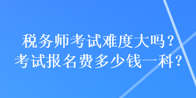 稅務師考試難度大嗎？考試報名費多少錢一科？