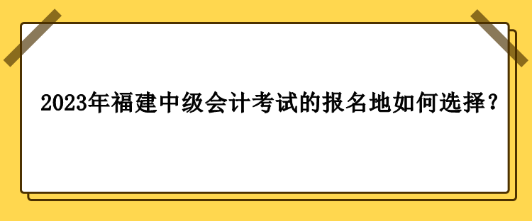 2023年福建中級(jí)會(huì)計(jì)考試的報(bào)名地如何選擇？