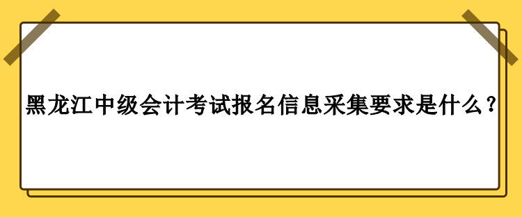 2023年黑龍江中級(jí)會(huì)計(jì)考試報(bào)名信息采集要求是什么？