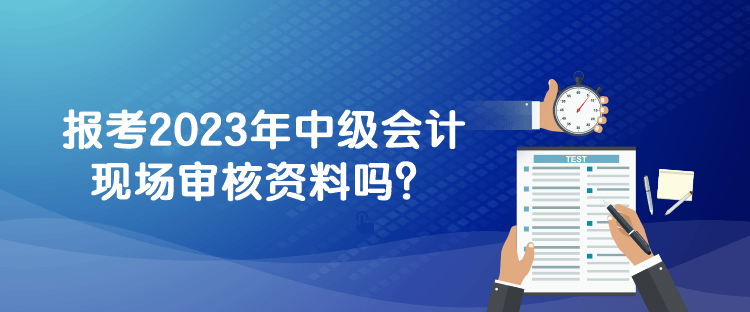 報考2023年中級會計現(xiàn)場審核資料嗎？