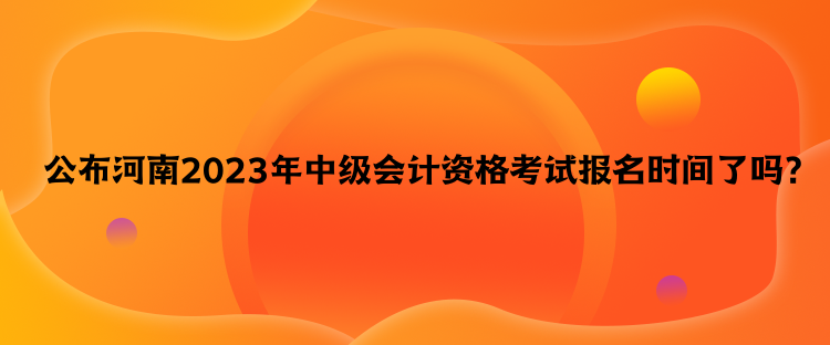 公布河南2023年中級會計資格考試報名時間了嗎？