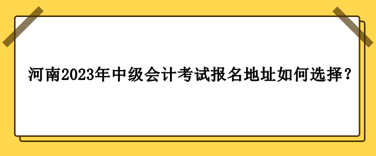 河南2023年中級(jí)會(huì)計(jì)職稱考試報(bào)名地址如何選擇？