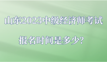 山東2023中級(jí)經(jīng)濟(jì)師考試報(bào)名時(shí)間是多少？