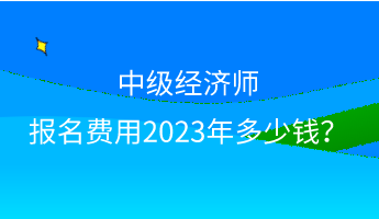 中級經(jīng)濟師報名費用2023年多少錢？