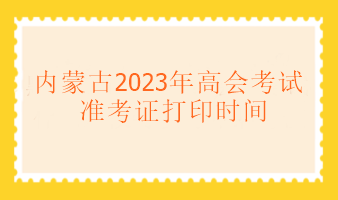 內蒙古2023年高級會計考試什么時候可以打印準考證？