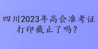 四川2023年高會(huì)準(zhǔn)考證打印截止了嗎？