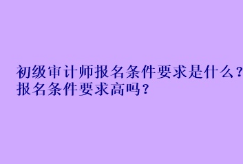 初級審計師報名條件要求是什么？報名條件要求高嗎？