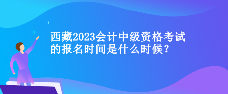 西藏2023會計中級資格考試的報名時間是什么時候？