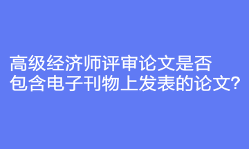 高級(jí)經(jīng)濟(jì)師評(píng)審論文是否包含電子刊物上發(fā)表的論文？