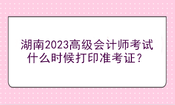 湖南2023高級會計(jì)師考試什么時(shí)候打印準(zhǔn)考證？