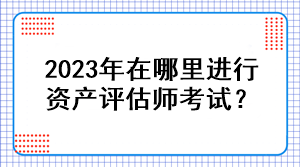 2023年在哪里進(jìn)行資產(chǎn)評估師考試？