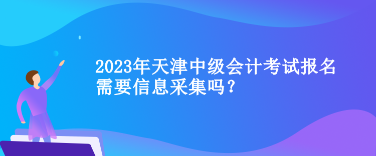 2023年天津中級會計考試報名需要信息采集嗎？