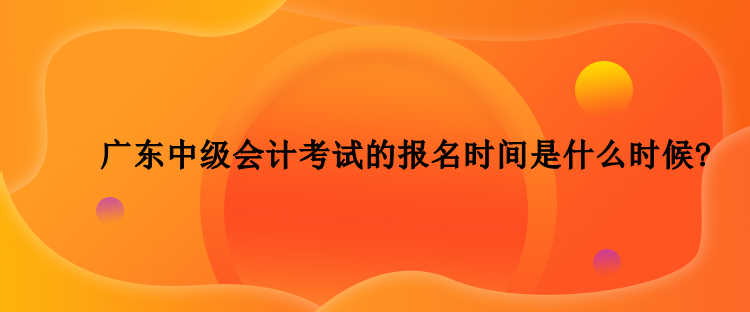 2023年廣東中級(jí)會(huì)計(jì)考試的報(bào)名時(shí)間是什么時(shí)候？