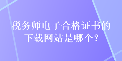 稅務(wù)師電子合格證書的下載網(wǎng)站是哪個？