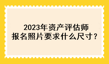 2023年資產(chǎn)評(píng)估師報(bào)名照片要求什么尺寸？