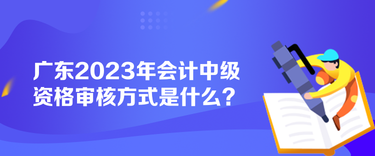 廣東2023年會(huì)計(jì)中級資格審核方式是什么？