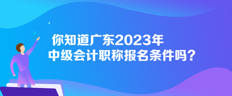 你知道廣東2023年中級(jí)會(huì)計(jì)職稱報(bào)名條件嗎？