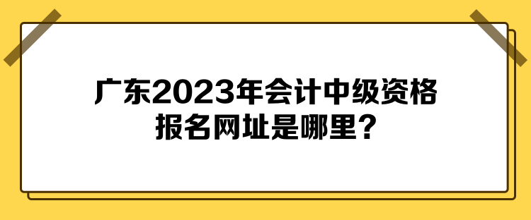 廣東2023年會(huì)計(jì)中級(jí)資格報(bào)名網(wǎng)址是哪里？