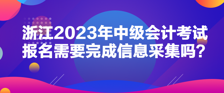 浙江2023年中級會計考試報名需要完成信息采集嗎？