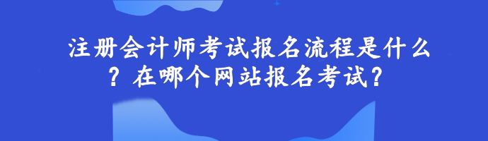 注冊會計師考試報名流程是什么？在哪個網(wǎng)站報名考試？