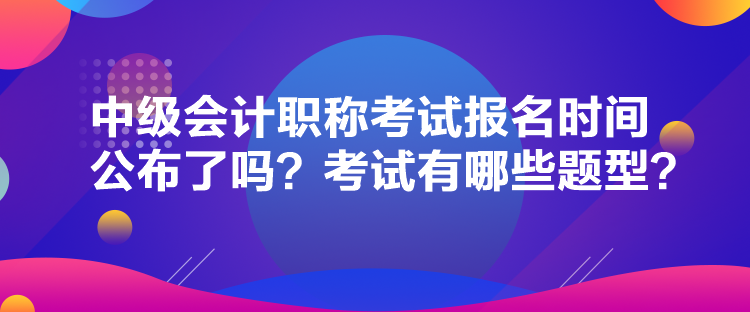 中級會計職稱考試報名時間公布了嗎？考試有哪些題型？