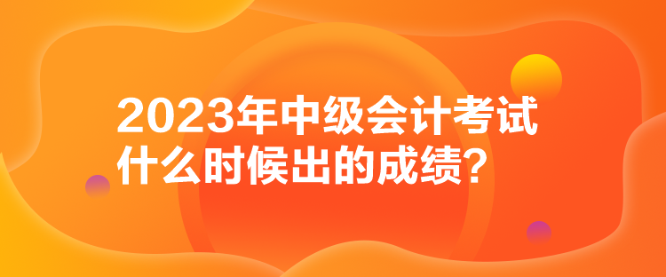 2023年中級(jí)會(huì)計(jì)考試什么時(shí)候出的成績(jī)？