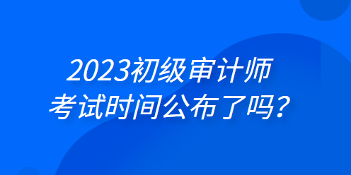 2023年初級(jí)審計(jì)師考試時(shí)間公布了嗎？