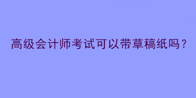 高級會計師考試可以帶草稿紙嗎？