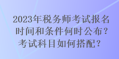 2023年稅務(wù)師考試報(bào)名時(shí)間和條件何時(shí)公布？考試科目如何搭配？