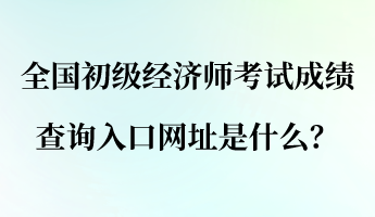 全國初級經(jīng)濟(jì)師考試成績查詢?nèi)肟诰W(wǎng)址是什么？