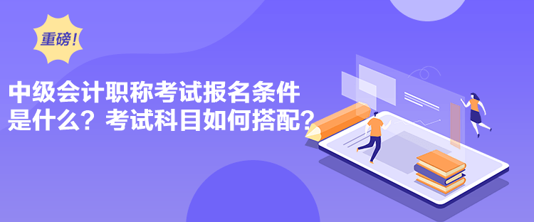 中級會計職稱考試報名條件是什么？考試科目如何搭配？