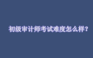 初級審計(jì)師考試難度怎么樣？