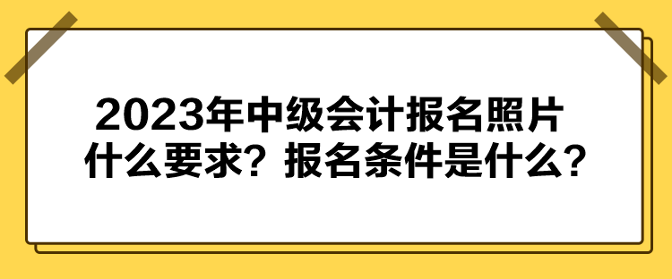 2023年中級(jí)會(huì)計(jì)報(bào)名照片什么要求？報(bào)名條件是什么？