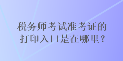 稅務師考試準考證的打印入口是在哪里？