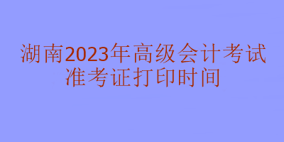 湖南2023年高級會計考試什么時候打印準考證？