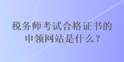 稅務(wù)師考試合格證書的申領(lǐng)網(wǎng)站是什么？