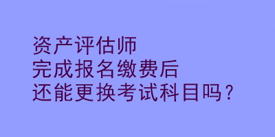 資產(chǎn)評估師完成報名繳費后還能更換考試科目嗎？