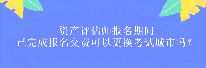 資產(chǎn)評估師報名期間已完成報名交費可以更換考試城市嗎？