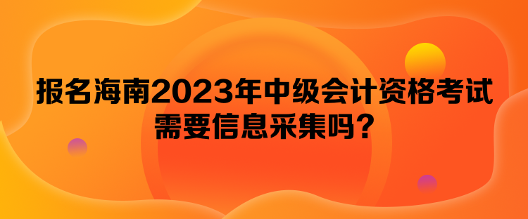 報名海南2023年中級會計資格考試需要信息采集嗎？