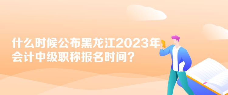 什么時候公布黑龍江2023年會計中級職稱報名時間？