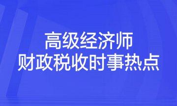 2023年高級經(jīng)濟師考試《財政稅收》時事熱點匯總