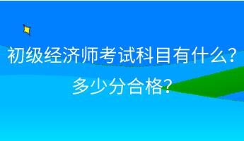 初級經(jīng)濟師考試科目有什么？ 多少分合格？