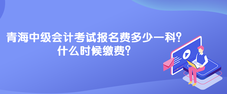 青海中級會計考試報名費多少一科？什么時候繳費？