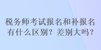 稅務(wù)師考試報名和補報名有什么區(qū)別？差別大嗎？