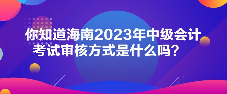 你知道海南2023年中級會計考試審核方式是什么嗎？