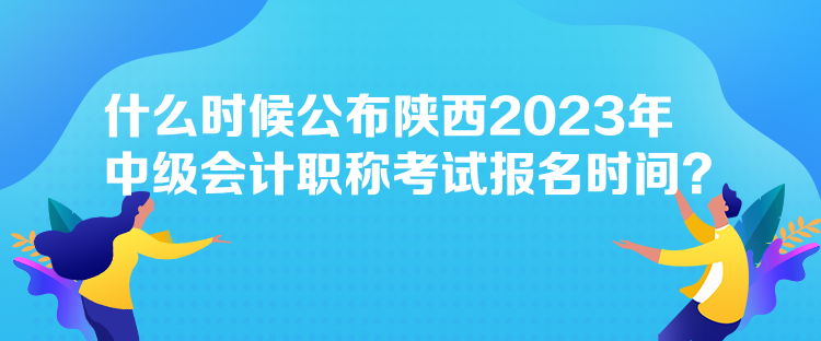 什么時候公布陜西2023年中級會計職稱考試報名時間？