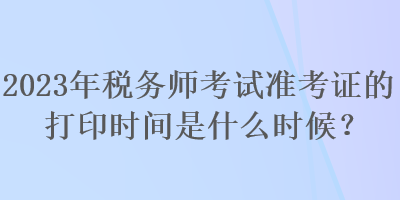 2023年稅務(wù)師考試準(zhǔn)考證的打印時間是什么時候？