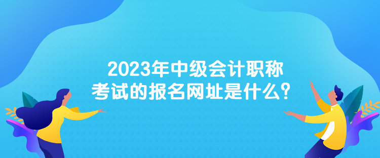 2023年中級(jí)會(huì)計(jì)職稱考試的報(bào)名網(wǎng)址是什么？