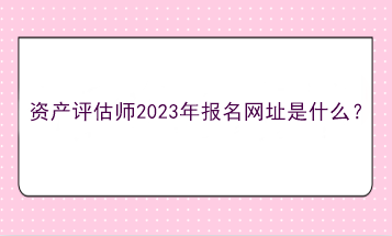 資產(chǎn)評估師2023年報名網(wǎng)址是什么？