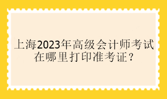 上海2023年高級會計師考試在哪里打印準(zhǔn)考證？